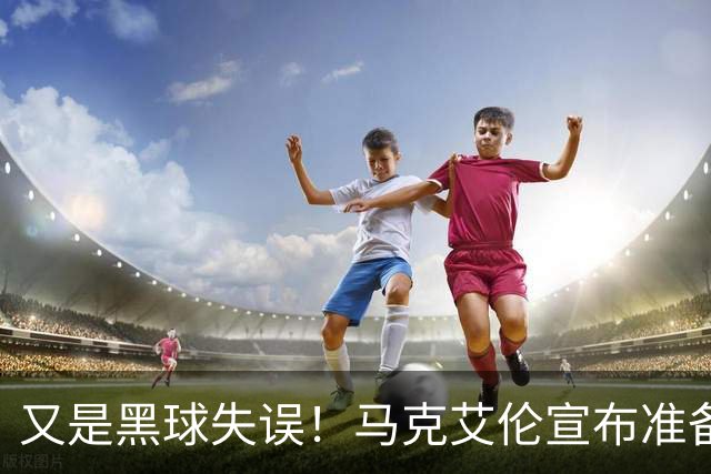 又是黑球失误！马克艾伦宣布准备退役：这可能是我最后一场比赛